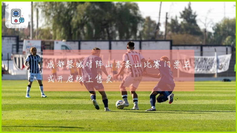 成都蓉城对阵山东泰山比赛门票正式开启线上售卖